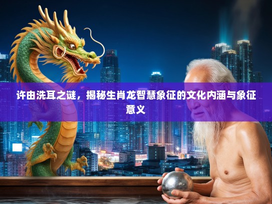 许由洗耳之谜,揭秘生肖龙智慧象征的文化内涵与象征意义 许由洗耳之谜,揭秘生肖龙智慧象征的文化内涵与象征意义