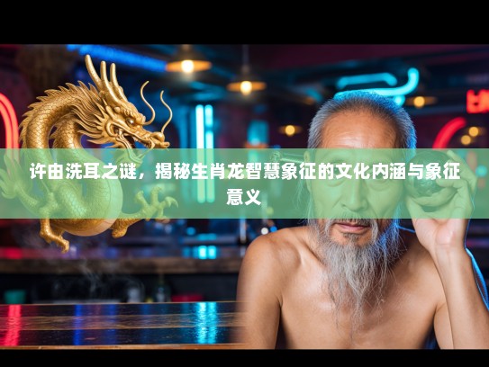 许由洗耳之谜,揭秘生肖龙智慧象征的文化内涵与象征意义 许由洗耳之谜,揭秘生肖龙智慧象征的文化内涵与象征意义