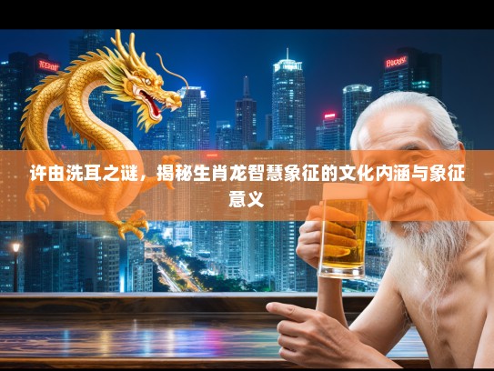 许由洗耳之谜,揭秘生肖龙智慧象征的文化内涵与象征意义 许由洗耳之谜,揭秘生肖龙智慧象征的文化内涵与象征意义