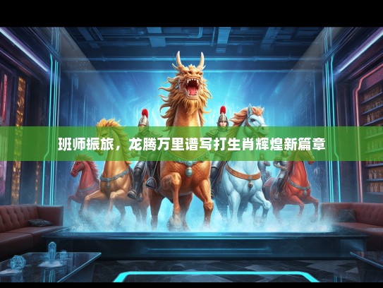 班师振旅,龙腾万里谱写打生肖辉煌新篇章 班师振旅,龙腾万里谱写打生肖辉煌新篇章