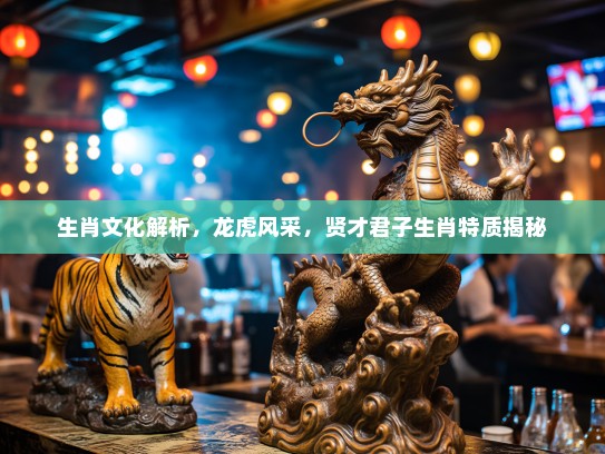 生肖文化解析,龙虎风采,贤才君子生肖特质揭秘 生肖文化解析,龙虎风采,贤才君子生肖特质揭秘