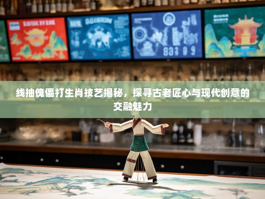 线抽傀儡打生肖技艺揭秘，探寻古老匠心与现代创意的交融魅力