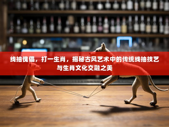 线抽傀儡，打一生肖，揭秘古风艺术中的传统线抽技艺与生肖文化交融之美
