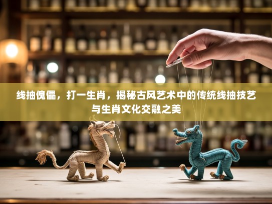 线抽傀儡，打一生肖，揭秘古风艺术中的传统线抽技艺与生肖文化交融之美
