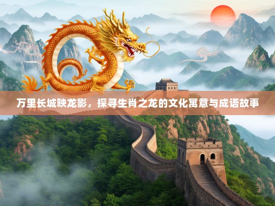 万里长城映龙影,探寻生肖之龙的文化寓意与成语故事 万里长城映龙影,探寻生肖之龙的文化寓意与成语故事