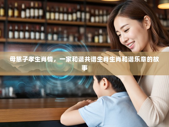 母慈子孝生肖情,一家和谐共谱生肖生肖和谐乐章的故事 母慈子孝生肖情,一家和谐共谱生肖生肖和谐乐章的故事