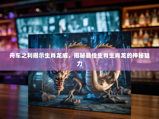 舟车之利揭示生肖龙威,揭秘最佳生肖生肖龙的神秘魅力 舟车之利揭示生肖龙威,揭秘最佳生肖生肖龙的神秘魅力