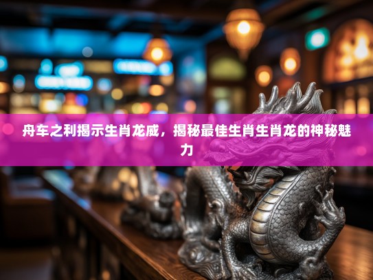 舟车之利揭示生肖龙威,揭秘最佳生肖生肖龙的神秘魅力 舟车之利揭示生肖龙威,揭秘最佳生肖生肖龙的神秘魅力