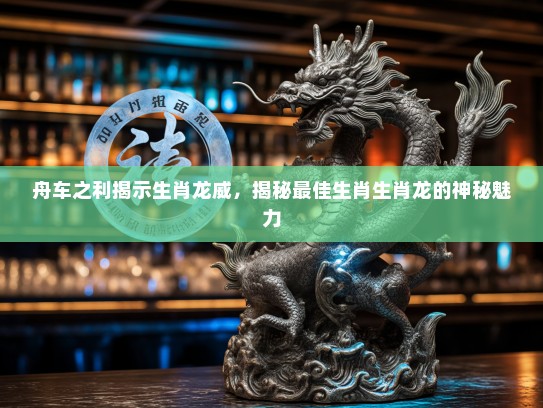 舟车之利揭示生肖龙威,揭秘最佳生肖生肖龙的神秘魅力 舟车之利揭示生肖龙威,揭秘最佳生肖生肖龙的神秘魅力