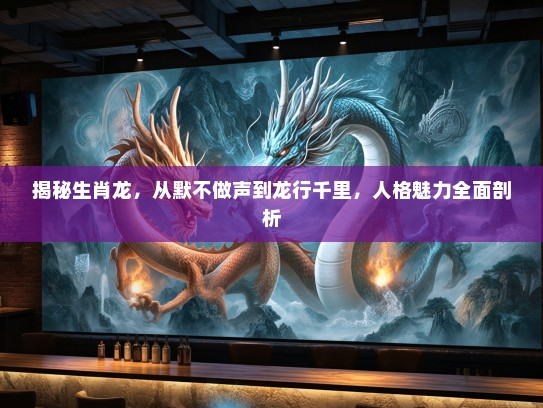 揭秘生肖龙，从默不做声到龙行千里，人格魅力全面剖析