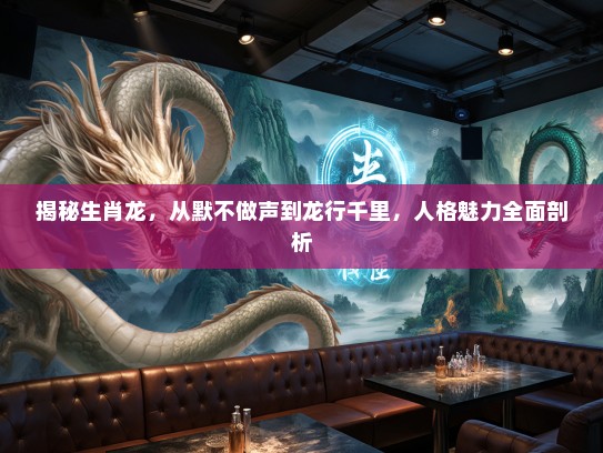 揭秘生肖龙，从默不做声到龙行千里，人格魅力全面剖析