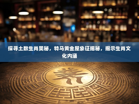 探寻土数生肖奥秘，特马黄金屋象征揭秘，揭示生肖文化内涵