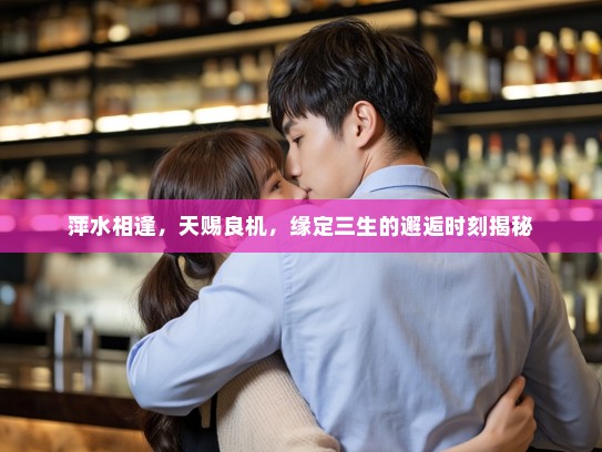 萍水相逢,天赐良机,缘定三生的邂逅时刻揭秘 萍水相逢,天赐良机,缘定三生的邂逅时刻揭秘