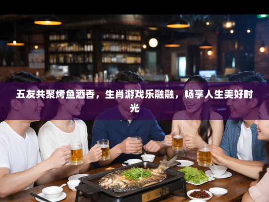 五友共聚烤鱼酒香，生肖游戏乐融融，畅享人生美好时光