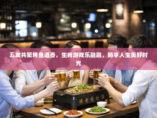 五友共聚烤鱼酒香，生肖游戏乐融融，畅享人生美好时光