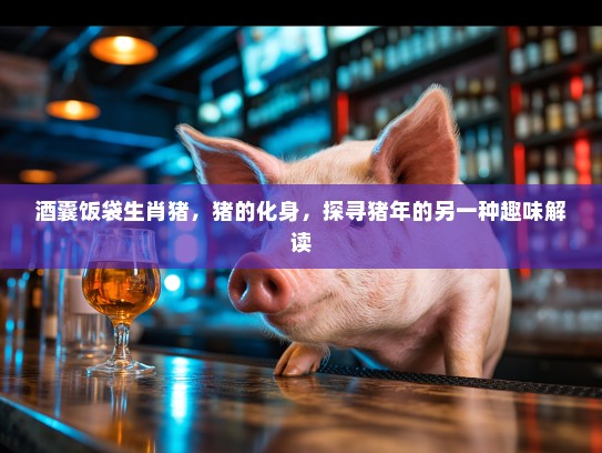 酒囊饭袋生肖猪，猪的化身，探寻猪年的另一种趣味解读