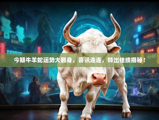 今期牛羊蛇运势大翻身,喜讯连连,特出佳绩揭秘! 今期牛羊蛇运势大翻身,喜讯连连,特出佳绩揭秘!