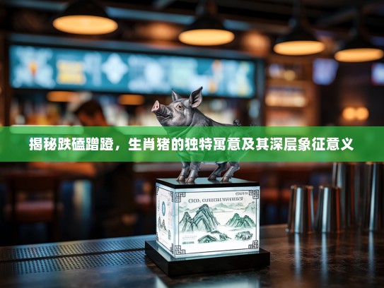 揭秘跌磕蹭蹬,生肖猪的独特寓意及其深层象征意义 揭秘跌磕蹭蹬,生肖猪的独特寓意及其深层象征意义