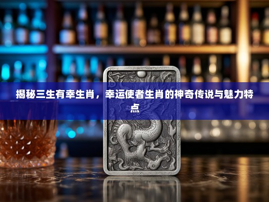 揭秘三生有幸生肖,幸运使者生肖的神奇传说与魅力特点 揭秘三生有幸生肖,幸运使者生肖的神奇传说与魅力特点