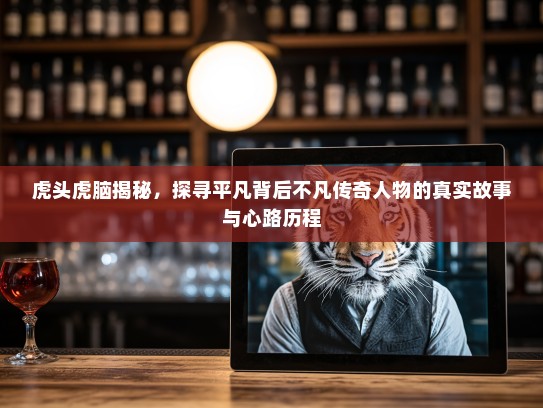 虎头虎脑揭秘，探寻平凡背后不凡传奇人物的真实故事与心路历程