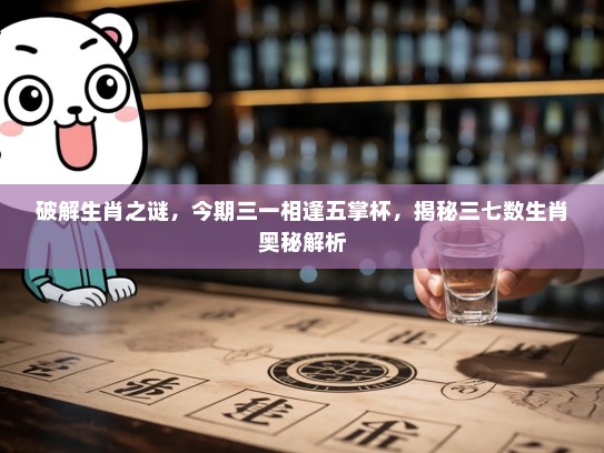 破解生肖之谜，今期三一相逢五掌杯，揭秘三七数生肖奥秘解析
