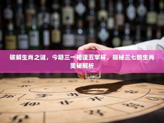 破解生肖之谜，今期三一相逢五掌杯，揭秘三七数生肖奥秘解析