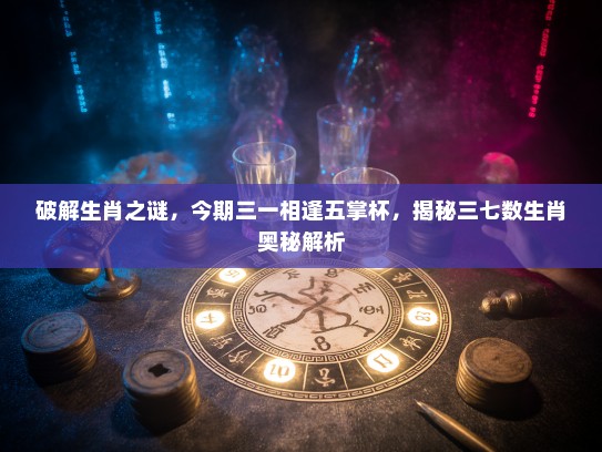 破解生肖之谜，今期三一相逢五掌杯，揭秘三七数生肖奥秘解析