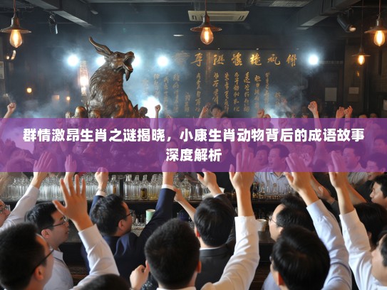 群情激昂生肖之谜揭晓，小康生肖动物背后的成语故事深度解析