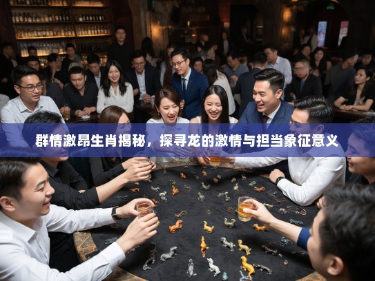 群情激昂生肖揭秘，探寻龙的激情与担当象征意义