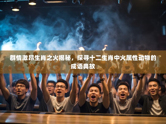 群情激昂生肖之火揭秘,探寻十二生肖中火属性动物的成语典故 群情激昂生肖之火揭秘,探寻十二生肖中火属性动物的成语典故