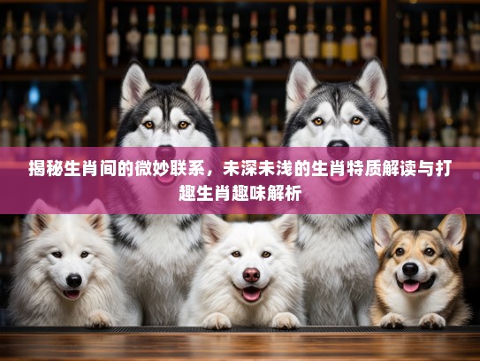 揭秘生肖间的微妙联系,未深未浅的生肖特质解读与打趣生肖趣味解析 揭秘生肖间的微妙联系,未深未浅的生肖特质解读与打趣生肖趣味解析