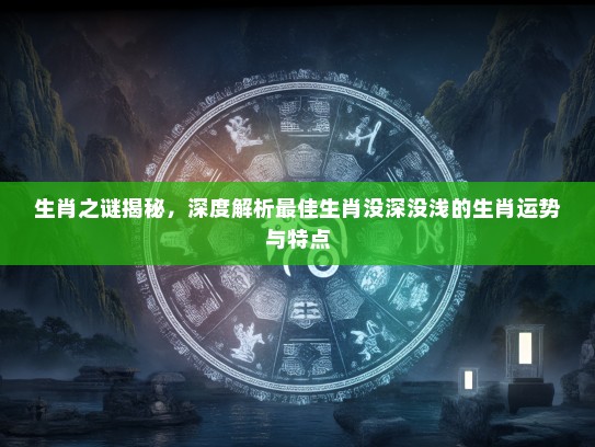 生肖之谜揭秘，深度解析最佳生肖没深没浅的生肖运势与特点