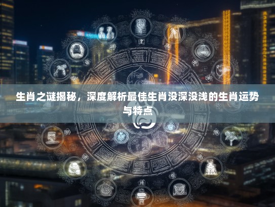 生肖之谜揭秘，深度解析最佳生肖没深没浅的生肖运势与特点