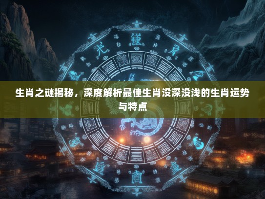 生肖之谜揭秘，深度解析最佳生肖没深没浅的生肖运势与特点
