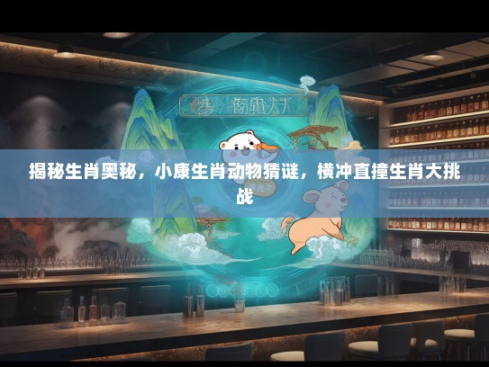 揭秘生肖奥秘，小康生肖动物猜谜，横冲直撞生肖大挑战