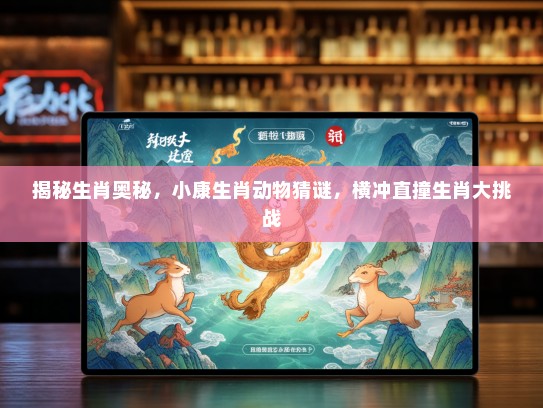 揭秘生肖奥秘，小康生肖动物猜谜，横冲直撞生肖大挑战