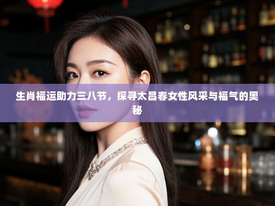 生肖福运助力三八节，探寻太昌春女性风采与福气的奥秘