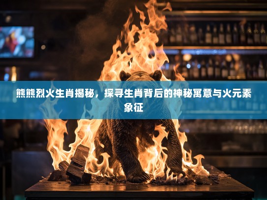 熊熊烈火生肖揭秘，探寻生肖背后的神秘寓意与火元素象征
