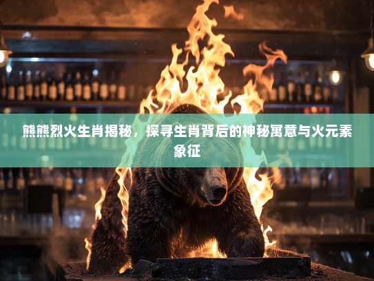 熊熊烈火生肖揭秘，探寻生肖背后的神秘寓意与火元素象征