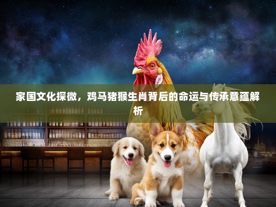 家国文化探微,鸡马猪猴生肖背后的命运与传承意蕴解析 家国文化探微,鸡马猪猴生肖背后的命运与传承意蕴解析