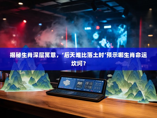 揭秘生肖深层寓意，‘后天难比落土时’预示哪生肖命运坎坷？