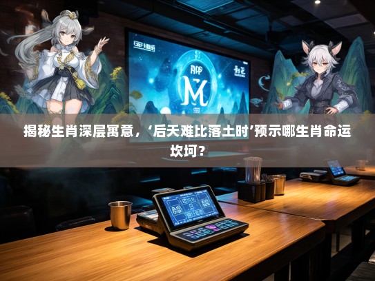 揭秘生肖深层寓意，‘后天难比落土时’预示哪生肖命运坎坷？