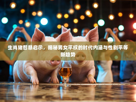 生肖猪智慧启示,揭秘男女平权的时代内涵与性别平等新趋势 生肖猪智慧启示,揭秘男女平权的时代内涵与性别平等新趋势