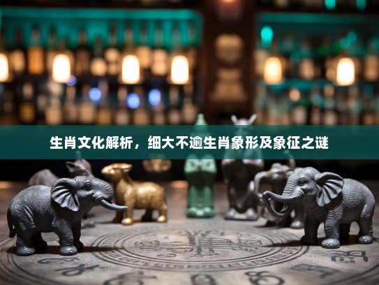 生肖文化解析,细大不逾生肖象形及象征之谜 生肖文化解析,细大不逾生肖象形及象征之谜