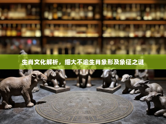 生肖文化解析,细大不逾生肖象形及象征之谜 生肖文化解析,细大不逾生肖象形及象征之谜