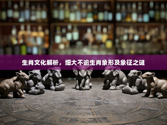 生肖文化解析,细大不逾生肖象形及象征之谜 生肖文化解析,细大不逾生肖象形及象征之谜