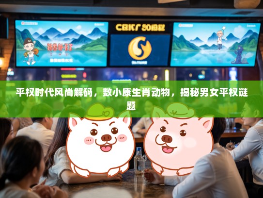 平权时代风尚解码，数小康生肖动物，揭秘男女平权谜题