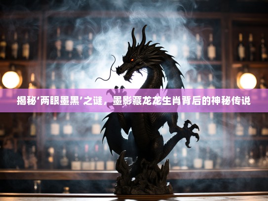 揭秘‘两眼墨黑’之谜，墨影藏龙龙生肖背后的神秘传说