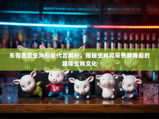 东倒西歪生肖形象代言解析,揭秘生肖风采各异背后的趣味生肖文化 东倒西歪生肖形象代言解析,揭秘生肖风采各异背后的趣味生肖文化