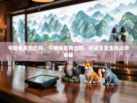 今期兔龙狗出特,今期兔龙狗出特,好运连连生肖运势揭秘 今期兔龙狗出特,今期兔龙狗出特,好运连连生肖运势揭秘